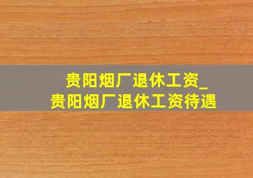 贵阳烟厂退休工资_贵阳烟厂退休工资待遇