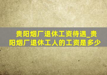 贵阳烟厂退休工资待遇_贵阳烟厂退休工人的工资是多少