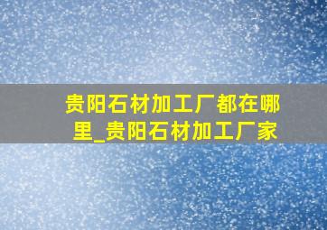 贵阳石材加工厂都在哪里_贵阳石材加工厂家