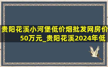 贵阳花溪小河堡(低价烟批发网)房价50万元_贵阳花溪2024年(低价烟批发网)房价