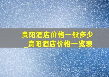 贵阳酒店价格一般多少_贵阳酒店价格一览表