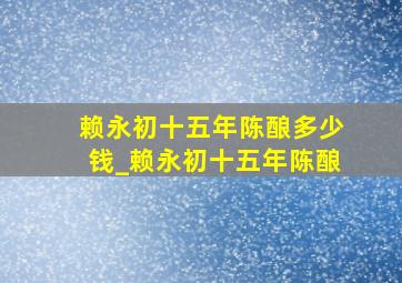 赖永初十五年陈酿多少钱_赖永初十五年陈酿