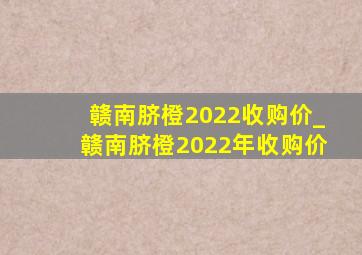 赣南脐橙2022收购价_赣南脐橙2022年收购价