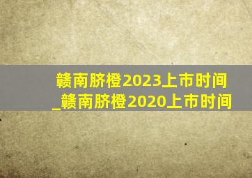 赣南脐橙2023上市时间_赣南脐橙2020上市时间