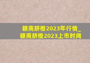 赣南脐橙2023年行情_赣南脐橙2023上市时间