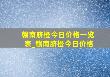 赣南脐橙今日价格一览表_赣南脐橙今日价格