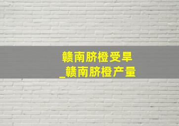 赣南脐橙受旱_赣南脐橙产量