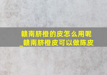 赣南脐橙的皮怎么用呢_赣南脐橙皮可以做陈皮