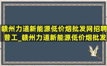 赣州力道新能源(低价烟批发网)招聘普工_赣州力道新能源(低价烟批发网)招聘