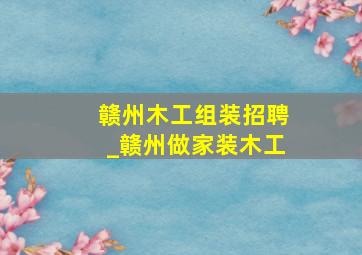 赣州木工组装招聘_赣州做家装木工