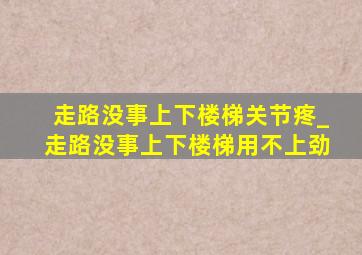 走路没事上下楼梯关节疼_走路没事上下楼梯用不上劲