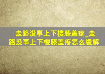 走路没事上下楼膝盖疼_走路没事上下楼膝盖疼怎么缓解