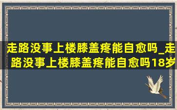 走路没事上楼膝盖疼能自愈吗_走路没事上楼膝盖疼能自愈吗18岁