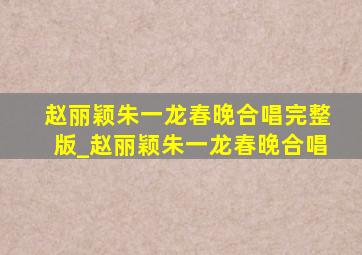 赵丽颖朱一龙春晚合唱完整版_赵丽颖朱一龙春晚合唱