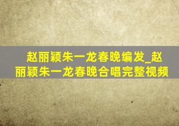 赵丽颖朱一龙春晚编发_赵丽颖朱一龙春晚合唱完整视频