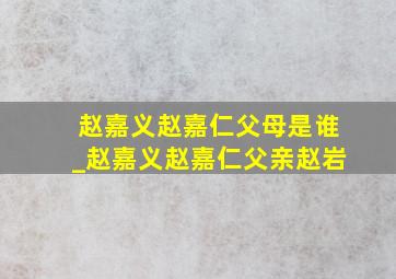 赵嘉义赵嘉仁父母是谁_赵嘉义赵嘉仁父亲赵岩