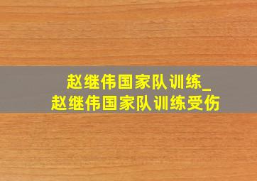 赵继伟国家队训练_赵继伟国家队训练受伤