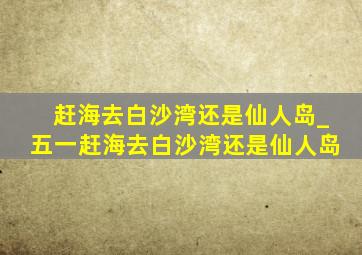 赶海去白沙湾还是仙人岛_五一赶海去白沙湾还是仙人岛