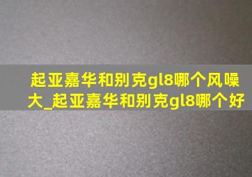 起亚嘉华和别克gl8哪个风噪大_起亚嘉华和别克gl8哪个好