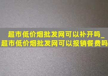 超市(低价烟批发网)可以补开吗_超市(低价烟批发网)可以报销餐费吗