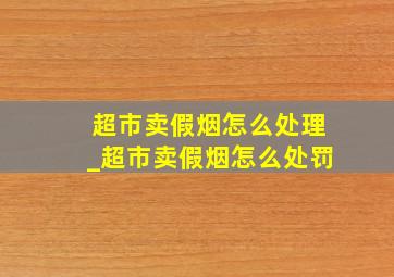 超市卖假烟怎么处理_超市卖假烟怎么处罚