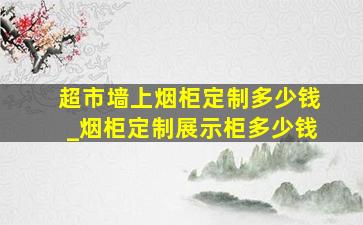 超市墙上烟柜定制多少钱_烟柜定制展示柜多少钱