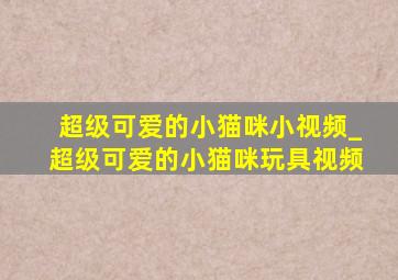 超级可爱的小猫咪小视频_超级可爱的小猫咪玩具视频