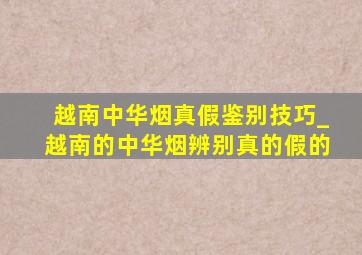 越南中华烟真假鉴别技巧_越南的中华烟辨别真的假的