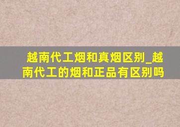 越南代工烟和真烟区别_越南代工的烟和正品有区别吗