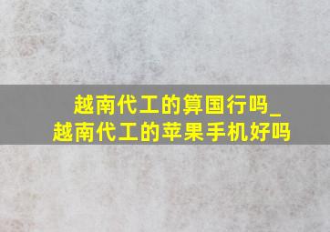 越南代工的算国行吗_越南代工的苹果手机好吗