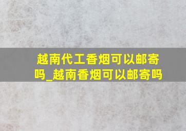 越南代工香烟可以邮寄吗_越南香烟可以邮寄吗