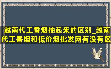 越南代工香烟抽起来的区别_越南代工香烟和(低价烟批发网)有没有区别