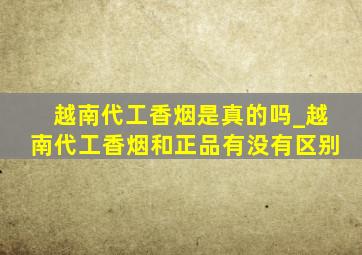 越南代工香烟是真的吗_越南代工香烟和正品有没有区别