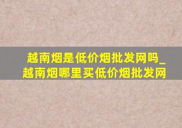 越南烟是(低价烟批发网)吗_越南烟哪里买(低价烟批发网)