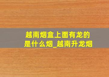 越南烟盒上面有龙的是什么烟_越南升龙烟