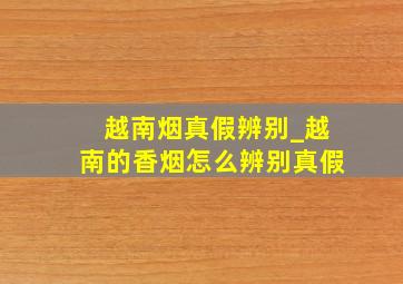 越南烟真假辨别_越南的香烟怎么辨别真假