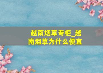 越南烟草专柜_越南烟草为什么便宜