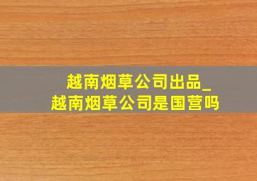 越南烟草公司出品_越南烟草公司是国营吗