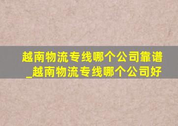 越南物流专线哪个公司靠谱_越南物流专线哪个公司好