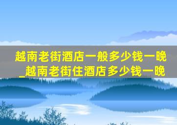 越南老街酒店一般多少钱一晚_越南老街住酒店多少钱一晚