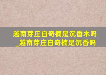 越南芽庄白奇楠是沉香木吗_越南芽庄白奇楠是沉香吗