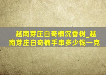 越南芽庄白奇楠沉香树_越南芽庄白奇楠手串多少钱一克