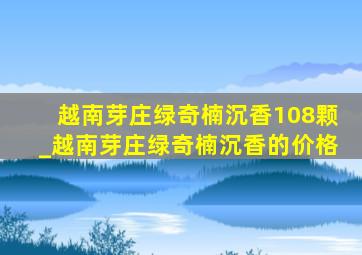 越南芽庄绿奇楠沉香108颗_越南芽庄绿奇楠沉香的价格