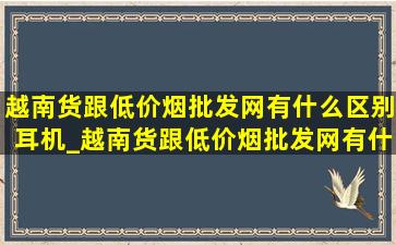 越南货跟(低价烟批发网)有什么区别耳机_越南货跟(低价烟批发网)有什么区别