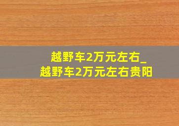 越野车2万元左右_越野车2万元左右贵阳