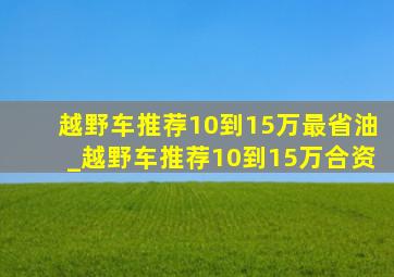 越野车推荐10到15万最省油_越野车推荐10到15万合资