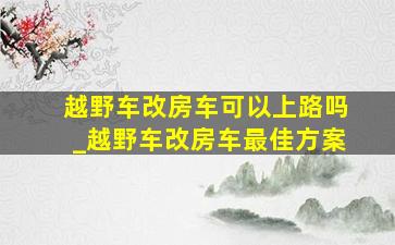 越野车改房车可以上路吗_越野车改房车最佳方案