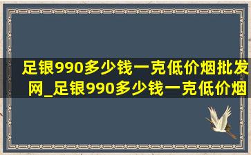 足银990多少钱一克(低价烟批发网)_足银990多少钱一克(低价烟批发网)价格