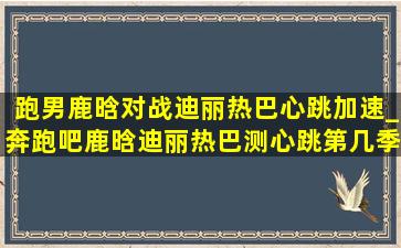 跑男鹿晗对战迪丽热巴心跳加速_奔跑吧鹿晗迪丽热巴测心跳第几季