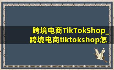跨境电商TikTokShop_跨境电商tiktokshop怎么做